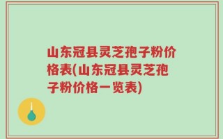 山东冠县灵芝孢子粉价格表(山东冠县灵芝孢子粉价格一览表)