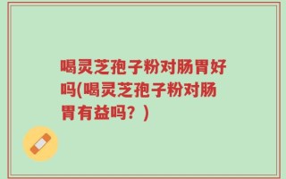 喝灵芝孢子粉对肠胃好吗(喝灵芝孢子粉对肠胃有益吗？)