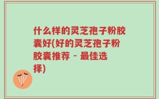 什么样的灵芝孢子粉胶囊好(好的灵芝孢子粉胶囊推荐 - 最佳选择)