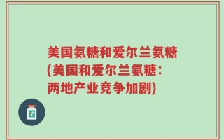 美国氨糖和爱尔兰氨糖(美国和爱尔兰氨糖：两地产业竞争加剧)