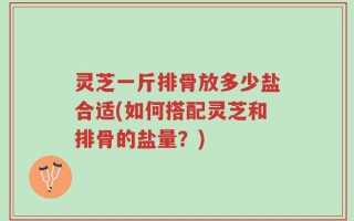 灵芝一斤排骨放多少盐合适(如何搭配灵芝和排骨的盐量？)
