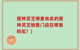 原神灵芝哪里有卖的原神灵芝销售门店在哪里购买？)