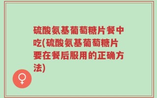 硫酸氨基葡萄糖片餐中吃(硫酸氨基葡萄糖片要在餐后服用的正确方法)