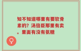 知不知道哪里有要软骨素的？汤倍臣那里有卖。里面有没有氨糖