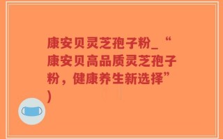 康安贝灵芝孢子粉_“康安贝高品质灵芝孢子粉，健康养生新选择”)
