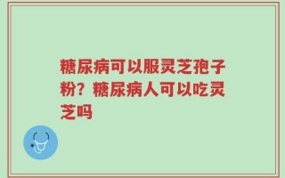 糖尿病可以服灵芝孢子粉？糖尿病人可以吃灵芝吗
