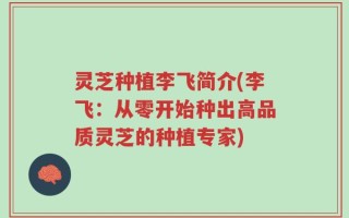 灵芝种植李飞简介(李飞：从零开始种出高品质灵芝的种植专家)