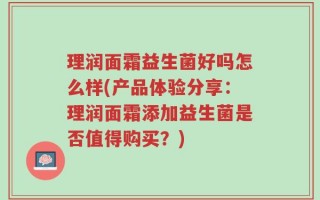 理润面霜益生菌好吗怎么样(产品体验分享：理润面霜添加益生菌是否值得购买？)
