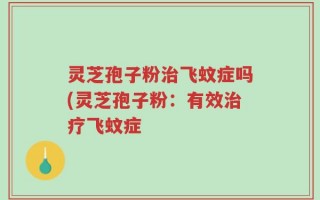 灵芝孢子粉治飞蚊症吗(灵芝孢子粉：有效治疗飞蚊症