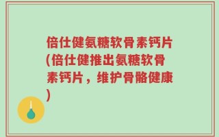 倍仕健氨糖软骨素钙片(倍仕健推出氨糖软骨素钙片，维护骨骼健康)