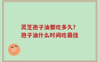 灵芝孢子油要吃多久？孢子油什么时间吃最佳