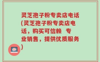 灵芝孢子粉专卖店电话(灵芝孢子粉专卖店电话，购买可信赖  专业销售，提供优质服务)