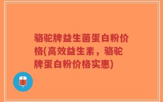 骆驼牌益生菌蛋白粉价格(高效益生素，骆驼牌蛋白粉价格实惠)