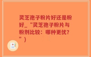 灵芝孢子粉片好还是粉好_“灵芝孢子粉片与粉剂比较：哪种更优？”)