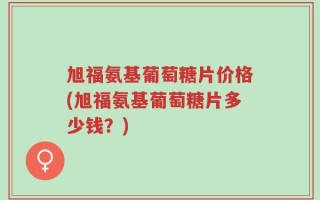 旭福氨基葡萄糖片价格(旭福氨基葡萄糖片多少钱？)