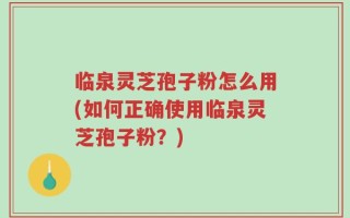 临泉灵芝孢子粉怎么用(如何正确使用临泉灵芝孢子粉？)