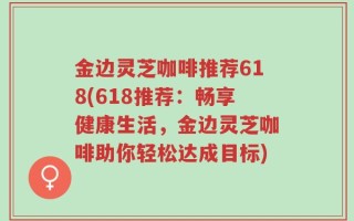 金边灵芝咖啡推荐618(618推荐：畅享健康生活，金边灵芝咖啡助你轻松达成目标)