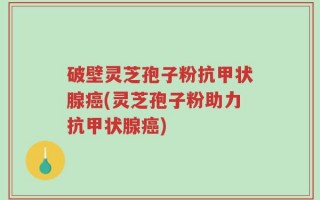 破壁灵芝孢子粉抗甲状腺癌(灵芝孢子粉助力抗甲状腺癌)