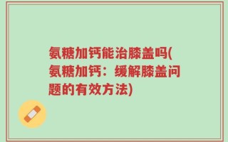 氨糖加钙能治膝盖吗(氨糖加钙：缓解膝盖问题的有效方法)