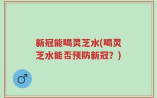 新冠能喝灵芝水(喝灵芝水能否预防新冠？)