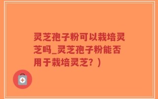 灵芝孢子粉可以栽培灵芝吗_灵芝孢子粉能否用于栽培灵芝？)