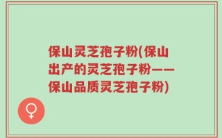 保山灵芝孢子粉(保山出产的灵芝孢子粉——保山品质灵芝孢子粉)