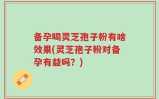 备孕喝灵芝孢子粉有啥效果(灵芝孢子粉对备孕有益吗？)