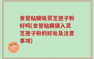 食管粘膜吸灵芝孢子粉好吗(食管粘膜摄入灵芝孢子粉的好处及注意事项)