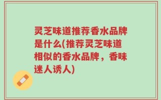 灵芝味道推荐香水品牌是什么(推荐灵芝味道相似的香水品牌，香味迷人诱人)