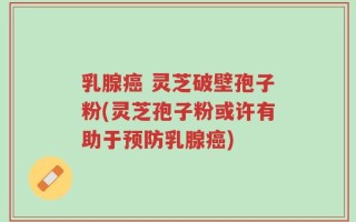 乳腺癌 灵芝破壁孢子粉(灵芝孢子粉或许有助于预防乳腺癌)