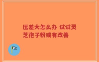 压差大怎么办 试试灵芝孢子粉或有改善