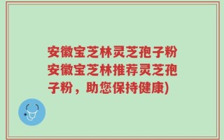 安徽宝芝林灵芝孢子粉安徽宝芝林推荐灵芝孢子粉，助您保持健康)
