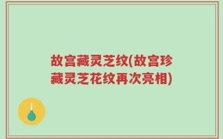 故宫藏灵芝纹(故宫珍藏灵芝花纹再次亮相)