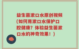 益生菌漱口水原创视频(如何用漱口水保护口腔健康？体验益生菌漱口水的神奇效果！)