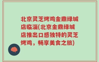 北京灵芝烤鸡金鼎绿城店临淄(北京金鼎绿城店推出口感独特的灵芝烤鸡，畅享美食之旅)