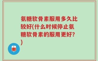 氨糖软骨素服用多久比较好(什么时候停止氨糖软骨素的服用更好？)