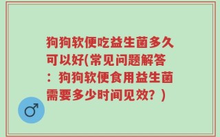 狗狗软便吃益生菌多久可以好(常见问题解答：狗狗软便食用益生菌需要多少时间见效？)