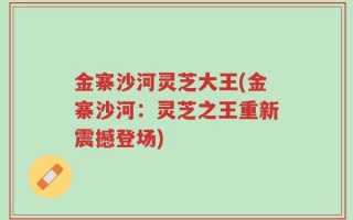 金寨沙河灵芝大王(金寨沙河：灵芝之王重新震撼登场)