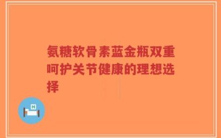 氨糖软骨素蓝金瓶双重呵护关节健康的理想选择
