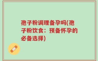 孢子粉调理备孕吗(孢子粉饮食：预备怀孕的必备选择)