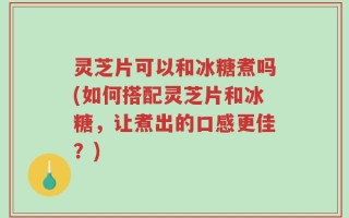 灵芝片可以和冰糖煮吗(如何搭配灵芝片和冰糖，让煮出的口感更佳？)