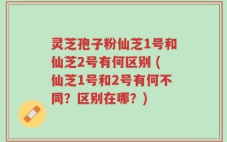 灵芝孢子粉仙芝1号和仙芝2号有何区别 (仙芝1号和2号有何不同？区别在哪？)