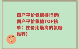 国产平价氨糖排行榜(国产平价氨糖TOP榜单：性价比最高的氨糖推荐)