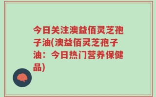 今日关注澳益佰灵芝孢子油(澳益佰灵芝孢子油：今日热门营养保健品)