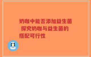 奶咖中能否添加益生菌 探究奶咖与益生菌的搭配可行性