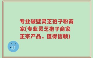 专业破壁灵芝孢子粉商家(专业灵芝孢子商家正宗产品，值得信赖)