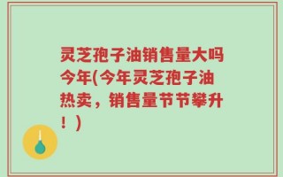 灵芝孢子油销售量大吗今年(今年灵芝孢子油热卖，销售量节节攀升！)