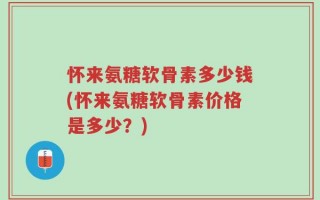 怀来氨糖软骨素多少钱(怀来氨糖软骨素价格是多少？)