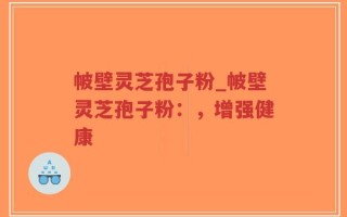 帔壁灵芝孢子粉_帔壁灵芝孢子粉：，增强健康
