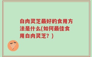 白肉灵芝最好的食用方法是什么(如何最佳食用白肉灵芝？)